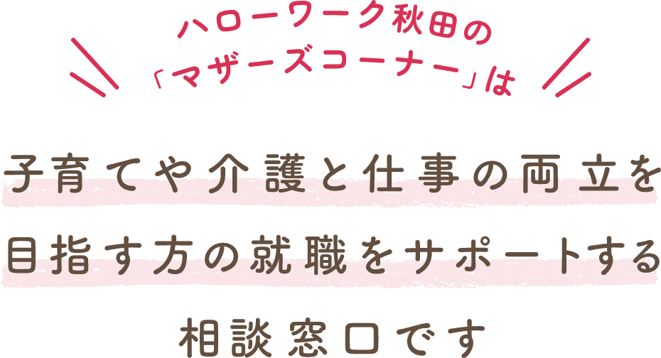 ハローワーク秋田の「マザーズハローワークコーナー」は子育てや介護と仕事の両立を目指す方の就職をサポートする相談窓口です