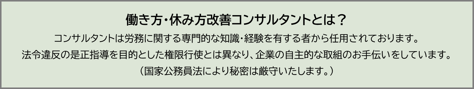 働き方、休み方改善コンサルタントは、労務に関する専門的な知識、経験を有する者から任用されています。法令違反の是正指導を目的とした権限行使とは異なり、企業の自主的な取り組みのお手伝いをしています。国家公務員法により、秘密は厳守します。