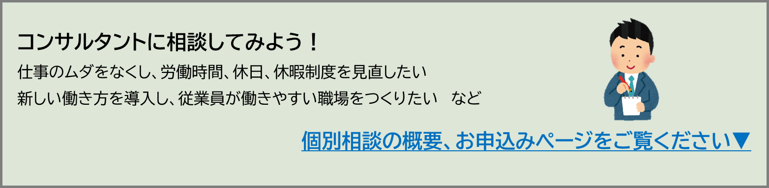 コンサルタントに相談してみましょう。仕事の無駄をなくすこと、労働時間・休日・休暇制度をつくること、新しい働き方を導入し、従業員が働きやすい環境を作ること等の個別相談ができます。