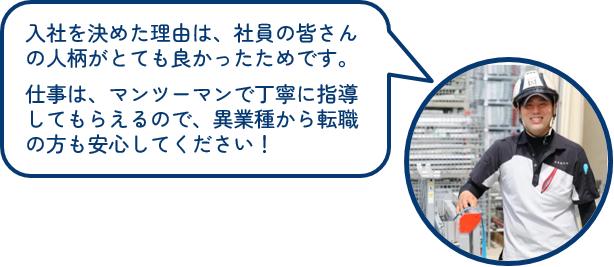 入社を決めた理由は、社員の皆さんの人柄がとても良かったためです。仕事は、マンツーマンで丁寧に指導してもらえるので、異業種から転職の方も安心してください!
