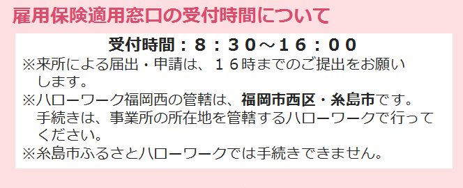 雇用保険適用窓口の受付時間は、8時30分から16時までとなっています。ご来所での届出・申請は16時までご提出をお願いします。尚ハローワーク福岡西の管轄は福岡市西区と糸島市です。手続きは事業所の所在地を管轄するハローワークで行ってください。なお、糸島市ふるさとハローワークでは手続きできませんので御注意ください。