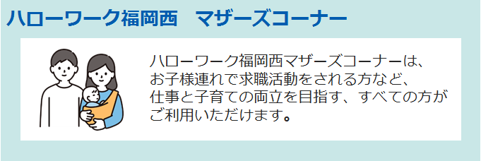 ハローワーク福岡西 マザーズコーナー ハローワーク福岡西マザーズコーナーは、お子様連れで求職活動をされる方など、仕事と子育ての両立を目指す、すべての方がご利用いただけます。