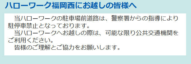ハローワーク福岡西にお越しの皆様へ 当ハローワークの駐車場前道路は、警察署からの指導により駐停車禁止となっております。 　当ハローワークへお越しの際は、可能な限り公共交通機関をご利用ください。 　皆様のご理解とご協力をお願いします。