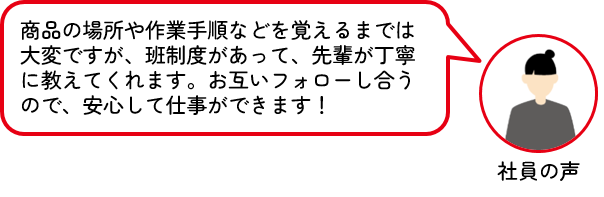エスエス産業 社員の声 商品の場所や作業手順などを覚えるまでは大変ですが、班制度があって、先輩が丁寧に教えてくれます。お互いフォローし合うので、安心して仕事ができます!
