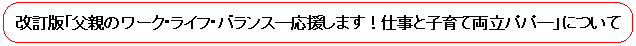 改訂版「父親のワーク・ライフ・バランス-応援します!仕事と子育て両立パパ-」について