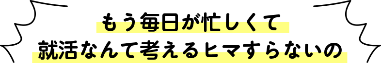 もう毎日が忙しくて就活なんて考えるヒマすらないの