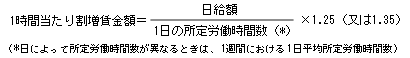 1時間当たり割増賃金イコール日給額割ることの一日の所定労働時間かっこ*カッコ閉じるかける1.25カッコ又は1.35カッコ閉じる　カッコ*日によって所定労働時間数が異なるときは、1週間における1日平均所定労働時間数カッコ閉じる