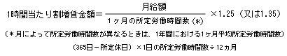 1時間当たり割増賃金イコール日給額割ることの一月の所定労働時間かっこ*カッコ閉じるかける1.25カッコ又は1.35カッコ閉じる　カッコ*月によって所定労働時間数が異なるときは、1週間における1日平均所定労働時間数カッコ閉じる　カッコ356日マイナス所定休日カッコ閉じるかける1日の所定時間数割る12ヵ月