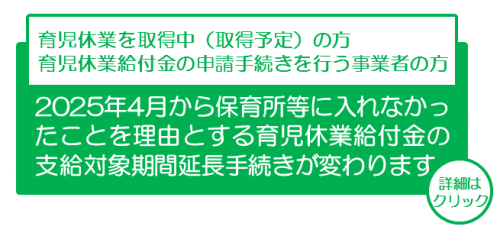 2025年4月から保育所等に入れなかったことを理由とする育児休業給付金の支給対象期間延長手続きが変わります。詳細はクリック。